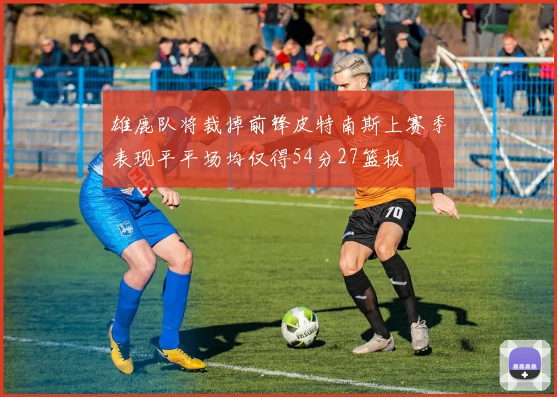 雄鹿队将裁掉前锋皮特南斯上赛季表现平平场均仅得54分27篮板