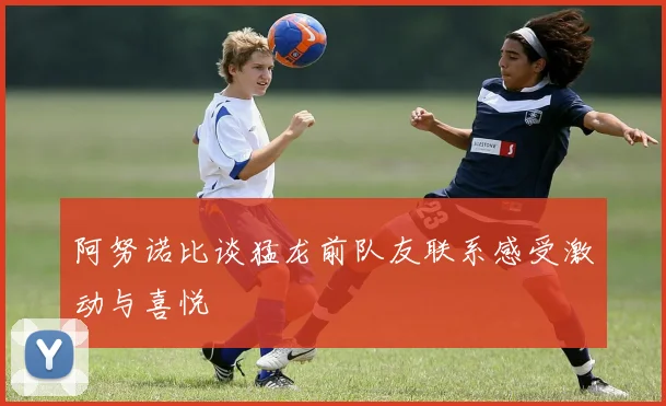 阿努诺比谈猛龙前队友联系感受激动与喜悦