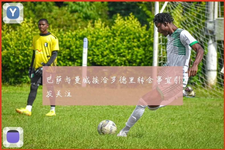 巴萨与曼城接洽罗德里转会事宜引发关注