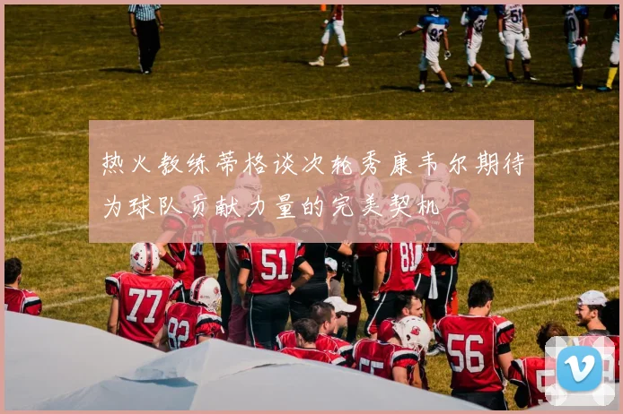 热火教练蒂格谈次轮秀康韦尔期待为球队贡献力量的完美契机