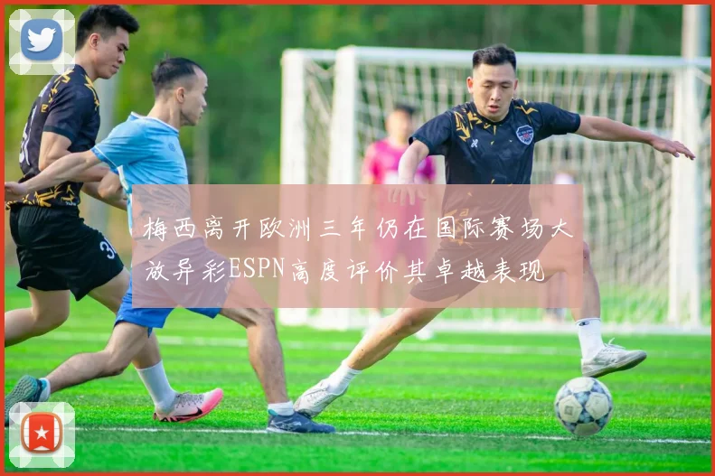 梅西离开欧洲三年仍在国际赛场大放异彩ESPN高度评价其卓越表现