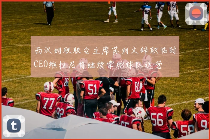 西汉姆联联合主席苏利文辞职临时CEO维拉尼将继续掌舵球队运营