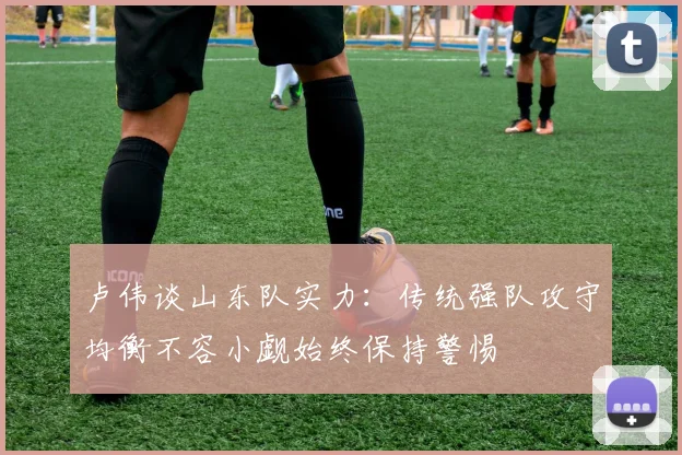 卢伟谈山东队实力：传统强队攻守均衡不容小觑始终保持警惕