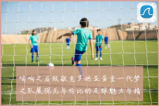 哨响之后致敬克罗地亚黄金一代梦之队展现无与伦比的足球魅力与精神
