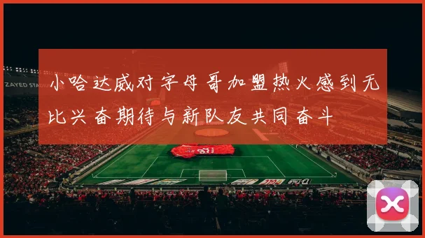 小哈达威对字母哥加盟热火感到无比兴奋期待与新队友共同奋斗