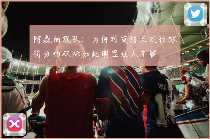 阿森纳跟队：为何对英格兰定位球得分的双标如此明显让人不解