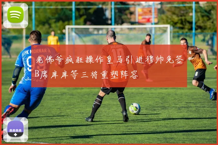 老佛爷疯狂操作皇马引进穆帅免签B席库库等三将重塑阵容