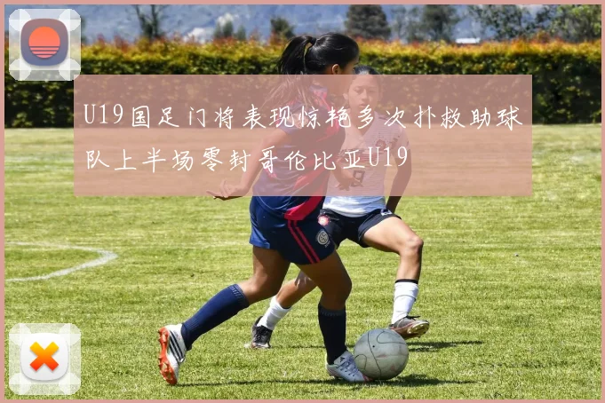 U19国足门将表现惊艳多次扑救助球队上半场零封哥伦比亚U19