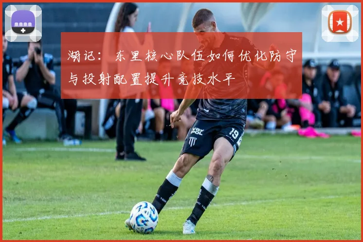 湖记：东里核心队伍如何优化防守与投射配置提升竞技水平