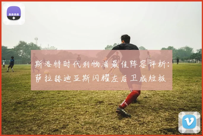 斯洛特时代利物浦最佳阵容评析：萨拉赫迪亚斯闪耀左后卫成短板