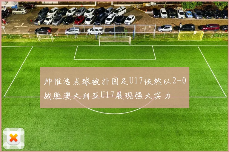 帅惟浩点球被扑国足U17依然以2-0战胜澳大利亚U17展现强大实力