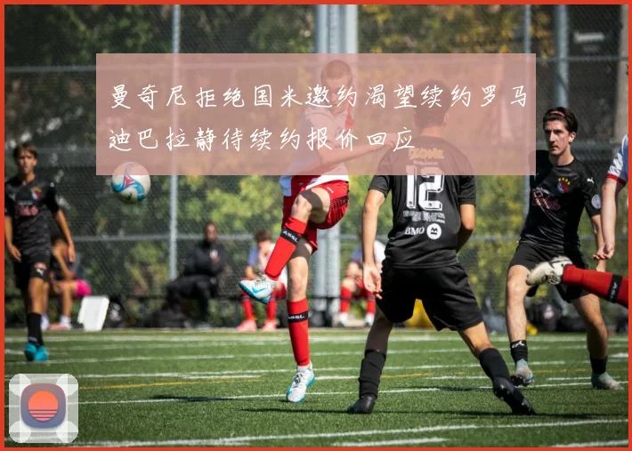 曼奇尼拒绝国米邀约渴望续约罗马迪巴拉静待续约报价回应